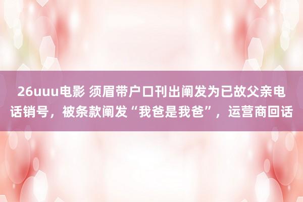 26uuu电影 须眉带户口刊出阐发为已故父亲电话销号，被条款阐发“我爸是我爸”，运营商回话