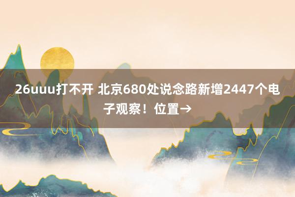 26uuu打不开 北京680处说念路新增2447个电子观察！位置→