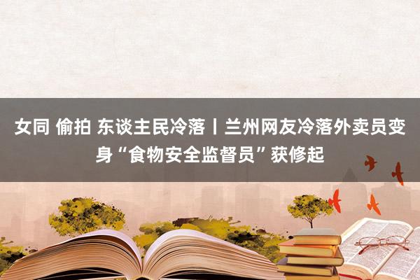 女同 偷拍 东谈主民冷落丨兰州网友冷落外卖员变身“食物安全监督员”获修起