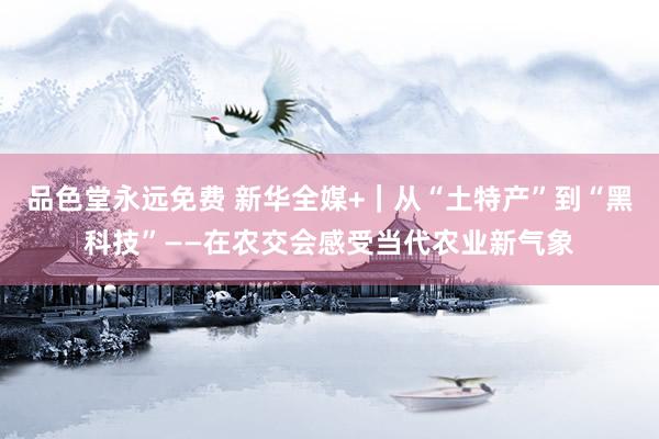 品色堂永远免费 新华全媒+｜从“土特产”到“黑科技”——在农交会感受当代农业新气象