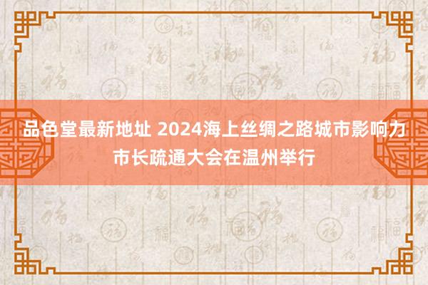 品色堂最新地址 2024海上丝绸之路城市影响力市长疏通大会在温州举行