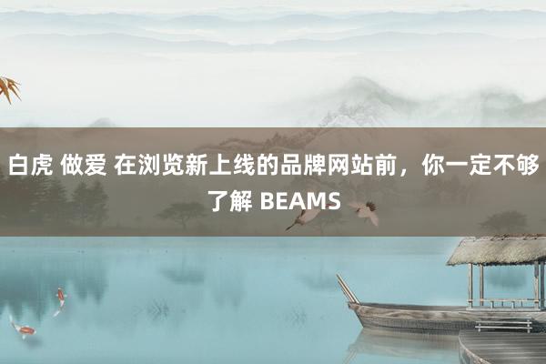 白虎 做爱 在浏览新上线的品牌网站前，你一定不够了解 BEAMS