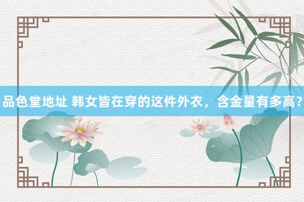品色堂地址 韩女皆在穿的这件外衣，含金量有多高？