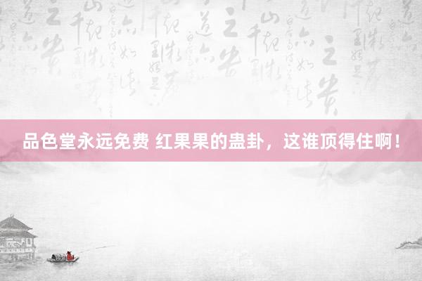品色堂永远免费 红果果的蛊卦，这谁顶得住啊！