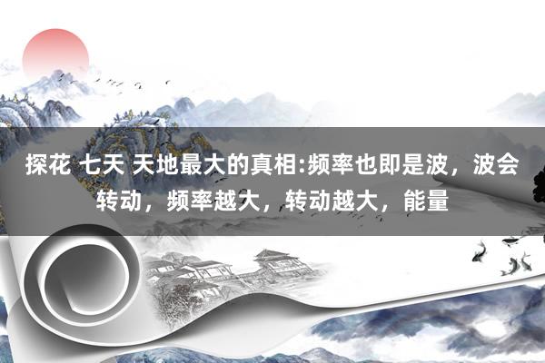 探花 七天 天地最大的真相:频率也即是波，波会转动，频率越大，转动越大，能量