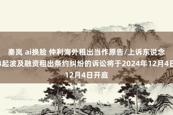 秦岚 ai换脸 仲利海外租出当作原告/上诉东说念主的4起波及融资租出条约纠纷的诉讼将于2024年12月4日开庭