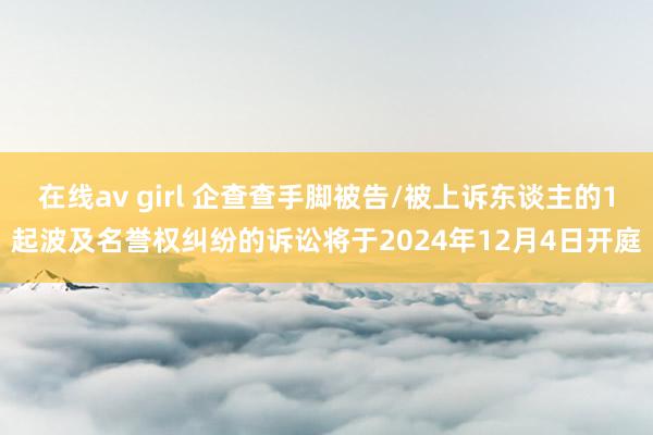 在线av girl 企查查手脚被告/被上诉东谈主的1起波及名誉权纠纷的诉讼将于2024年12月4日开庭