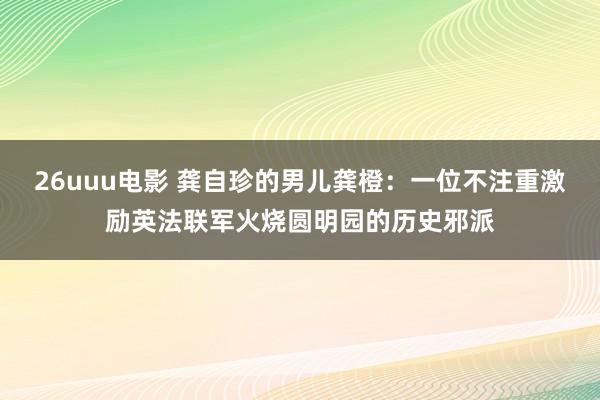 26uuu电影 龚自珍的男儿龚橙：一位不注重激励英法联军火烧圆明园的历史邪派