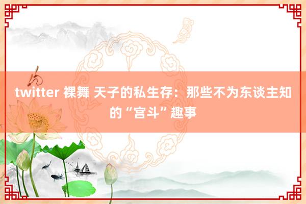 twitter 裸舞 天子的私生存：那些不为东谈主知的“宫斗”趣事