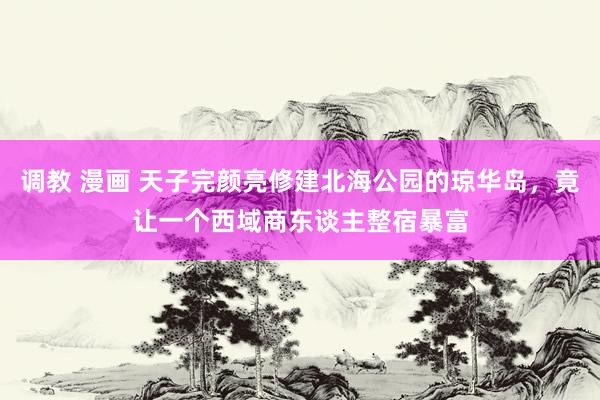 调教 漫画 天子完颜亮修建北海公园的琼华岛，竟让一个西域商东谈主整宿暴富