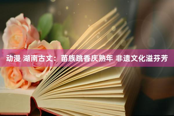 动漫 湖南古丈：苗族跳香庆熟年 非遗文化溢芬芳