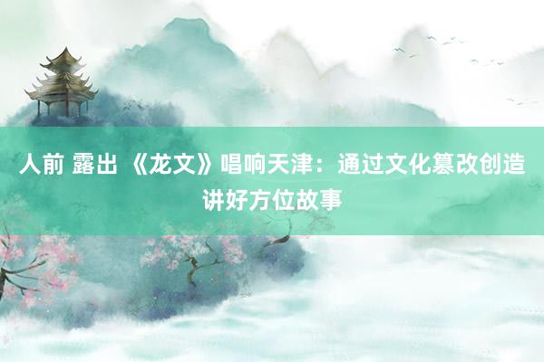 人前 露出 《龙文》唱响天津：通过文化篡改创造讲好方位故事