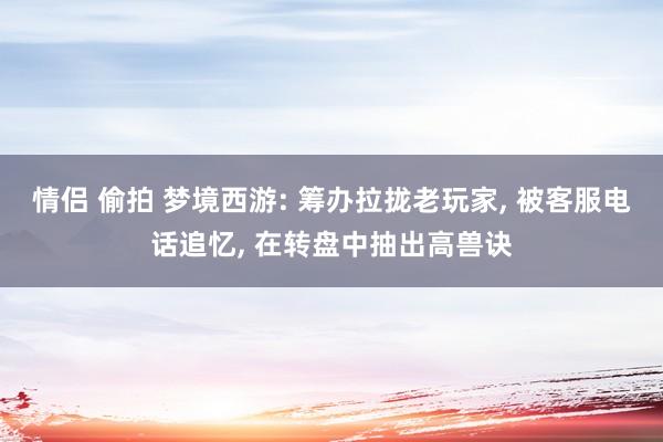 情侣 偷拍 梦境西游: 筹办拉拢老玩家， 被客服电话追忆， 在转盘中抽出高兽诀