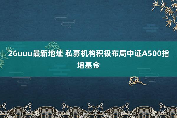 26uuu最新地址 私募机构积极布局中证A500指增基金