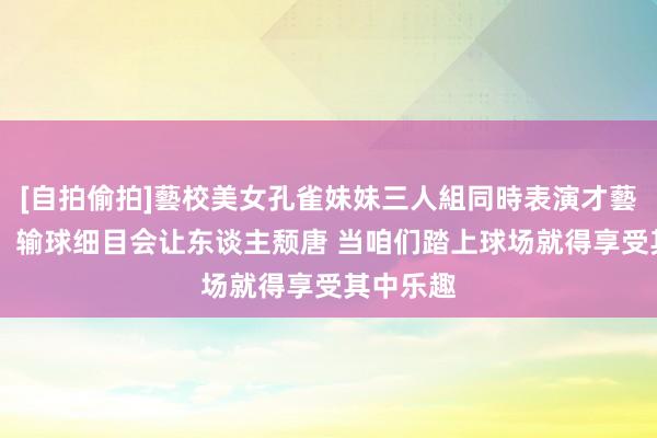 [自拍偷拍]藝校美女孔雀妹妹三人組同時表演才藝 戈贝尔：输球细目会让东谈主颓唐 当咱们踏上球场就得享受其中乐趣