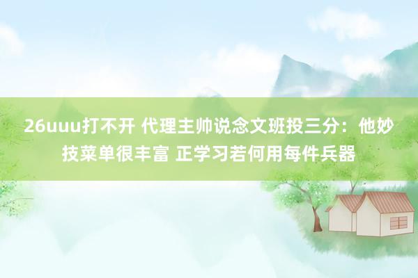26uuu打不开 代理主帅说念文班投三分：他妙技菜单很丰富 正学习若何用每件兵器