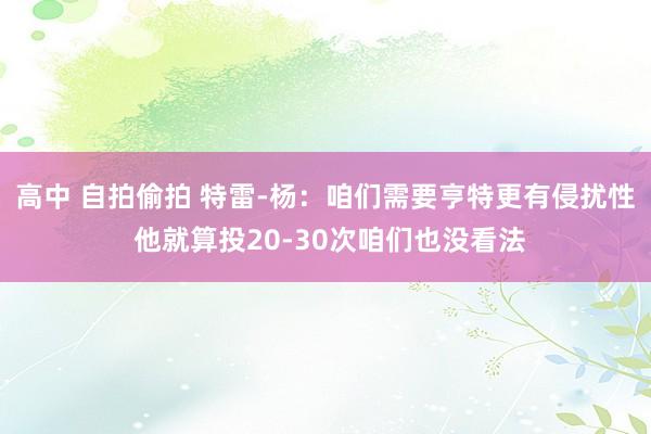 高中 自拍偷拍 特雷-杨：咱们需要亨特更有侵扰性 他就算投20-30次咱们也没看法
