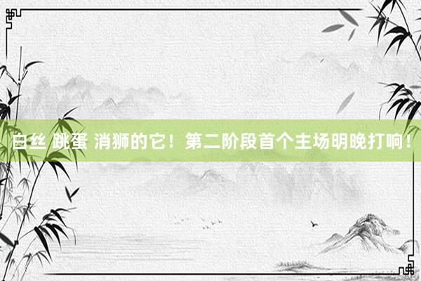 白丝 跳蛋 消狮的它！第二阶段首个主场明晚打响！