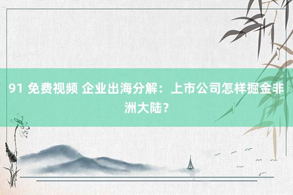 91 免费视频 企业出海分解：上市公司怎样掘金非洲大陆？