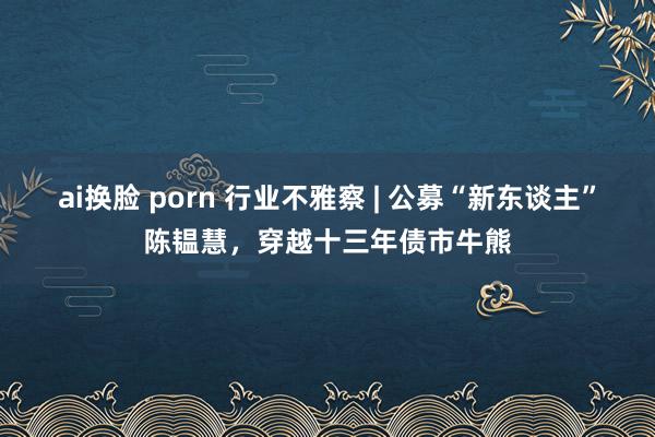 ai换脸 porn 行业不雅察 | 公募“新东谈主”陈韫慧，穿越十三年债市牛熊