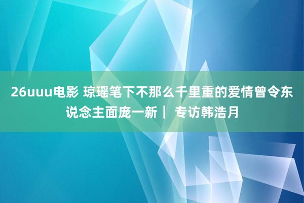 26uuu电影 琼瑶笔下不那么千里重的爱情曾令东说念主面庞一新| 专访韩浩月