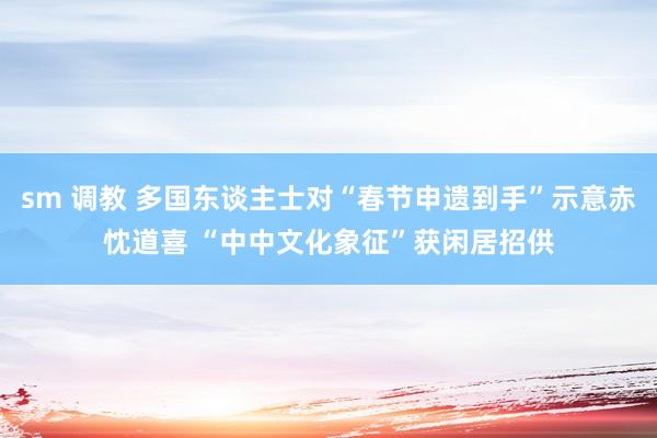sm 调教 多国东谈主士对“春节申遗到手”示意赤忱道喜 “中中文化象征”获闲居招供