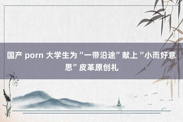 国产 porn 大学生为“一带沿途”献上“小而好意思”皮革原创礼