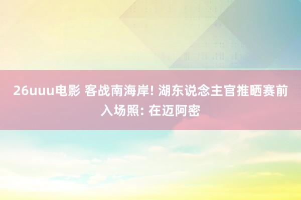 26uuu电影 客战南海岸! 湖东说念主官推晒赛前入场照: 在迈阿密