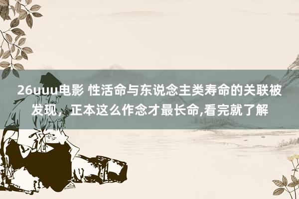 26uuu电影 性活命与东说念主类寿命的关联被发现，正本这么作念才最长命，看完就了解