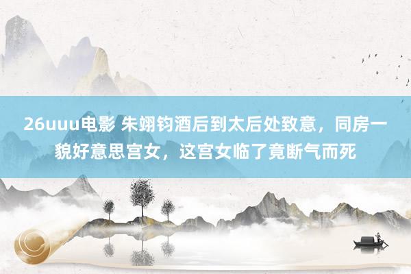 26uuu电影 朱翊钧酒后到太后处致意，同房一貌好意思宫女，这宫女临了竟断气而死