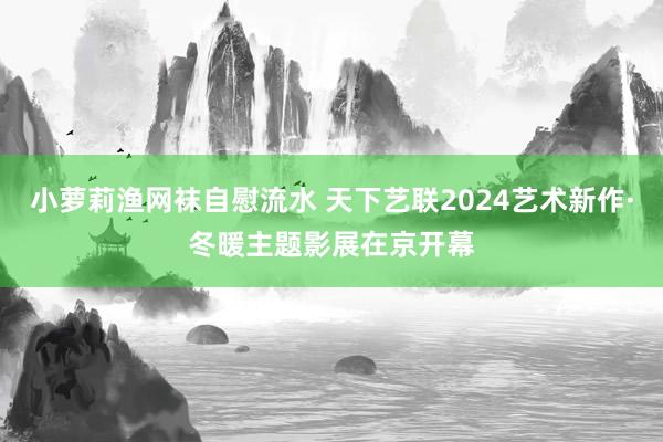 小萝莉渔网袜自慰流水 天下艺联2024艺术新作·冬暖主题影展在京开幕