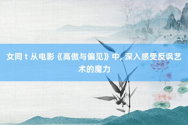 女同 t 从电影《高傲与偏见》中， 深入感受反讽艺术的魔力