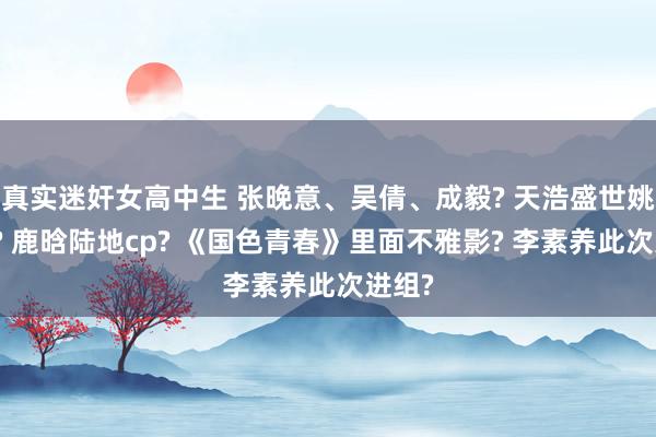 真实迷奸女高中生 张晚意、吴倩、成毅? 天浩盛世姚安娜? 鹿晗陆地cp? 《国色青春》里面不雅影? 李素养此次进组?