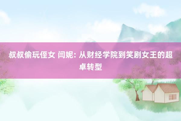 叔叔偷玩侄女 闫妮: 从财经学院到笑剧女王的超卓转型