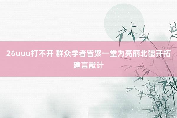 26uuu打不开 群众学者皆聚一堂为亮丽北疆开拓建言献计