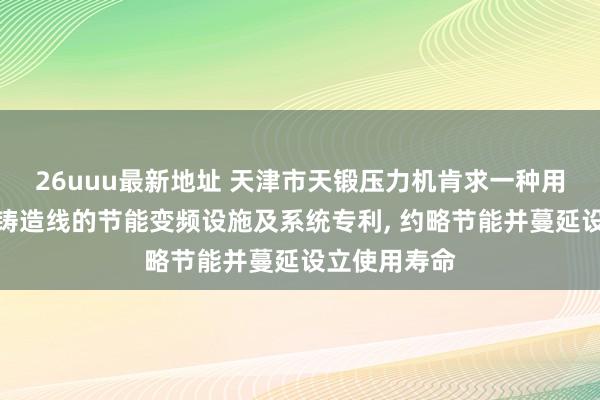 26uuu最新地址 天津市天锻压力机肯求一种用于风电法兰铸造线的节能变频设施及系统专利， 约略节能并蔓延设立使用寿命