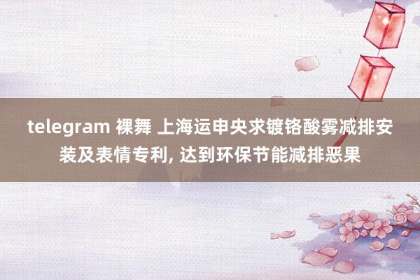 telegram 裸舞 上海运申央求镀铬酸雾减排安装及表情专利， 达到环保节能减排恶果