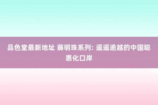品色堂最新地址 薅明珠系列: 遥遥逾越的中国聪惠化口岸