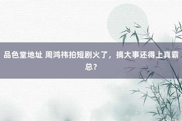 品色堂地址 周鸿祎拍短剧火了，搞大事还得上真霸总？