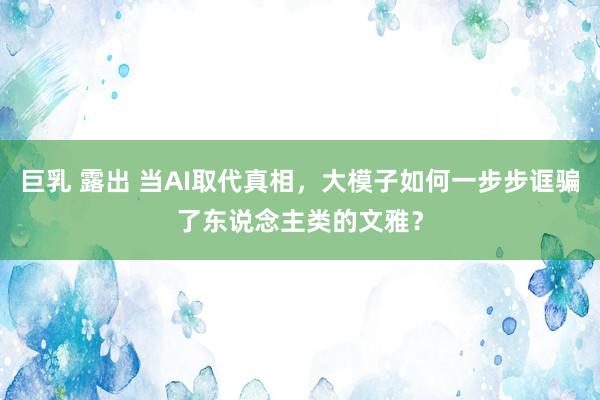 巨乳 露出 当AI取代真相，大模子如何一步步诓骗了东说念主类的文雅？