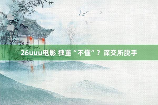 26uuu电影 独董“不懂”？深交所脱手