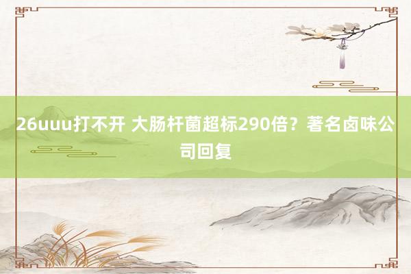 26uuu打不开 大肠杆菌超标290倍？著名卤味公司回复