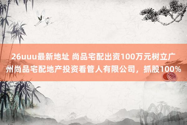 26uuu最新地址 尚品宅配出资100万元树立广州尚品宅配地产投资看管人有限公司，抓股100%