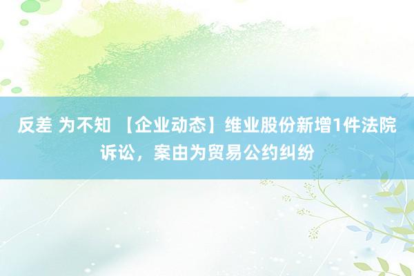 反差 为不知 【企业动态】维业股份新增1件法院诉讼，案由为贸易公约纠纷