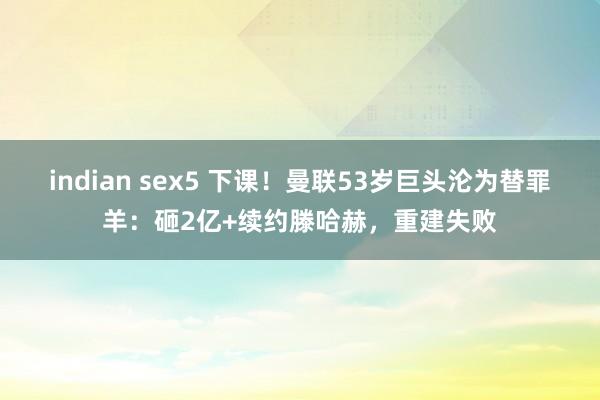 indian sex5 下课！曼联53岁巨头沦为替罪羊：砸2亿+续约滕哈赫，重建失败