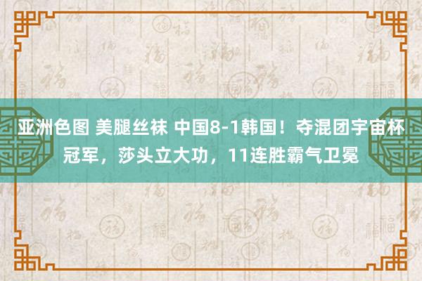 亚洲色图 美腿丝袜 中国8-1韩国！夺混团宇宙杯冠军，莎头立大功，11连胜霸气卫冕