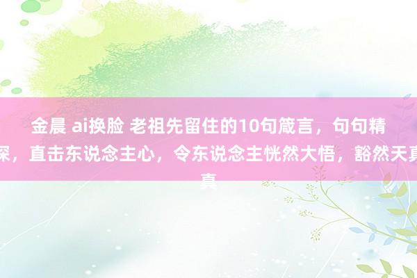 金晨 ai换脸 老祖先留住的10句箴言，句句精深，直击东说念主心，令东说念主恍然大悟，豁然天真