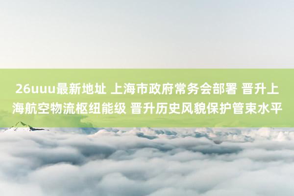 26uuu最新地址 上海市政府常务会部署 晋升上海航空物流枢纽能级 晋升历史风貌保护管束水平