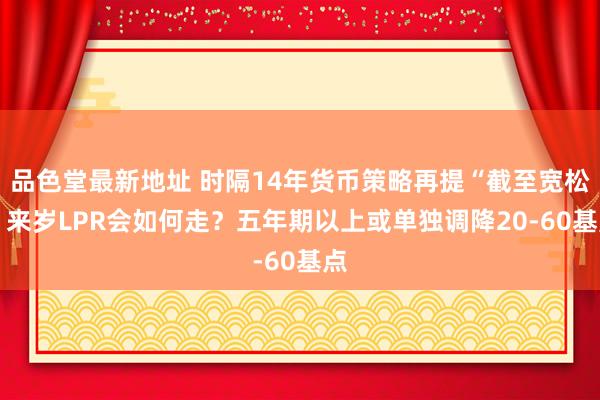 品色堂最新地址 时隔14年货币策略再提“截至宽松” 来岁LPR会如何走？五年期以上或单独调降20-60基点