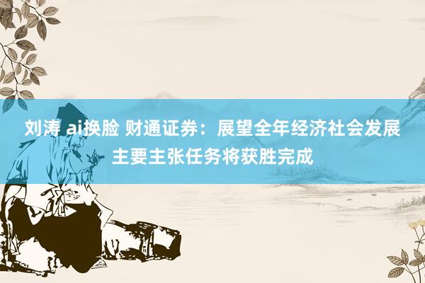 刘涛 ai换脸 财通证券：展望全年经济社会发展主要主张任务将获胜完成